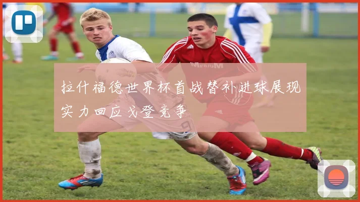 拉什福德世界杯首战替补进球展现实力回应戈登竞争