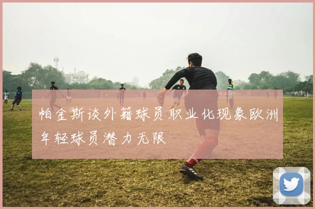 帕金斯谈外籍球员职业化现象欧洲年轻球员潜力无限