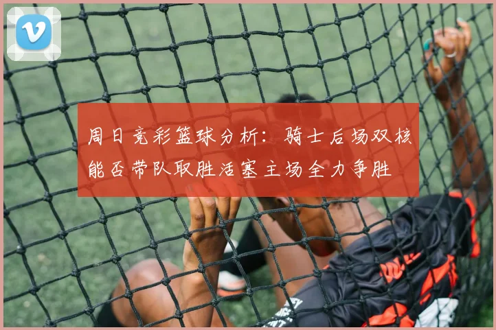 周日竞彩篮球分析：骑士后场双核能否带队取胜活塞主场全力争胜