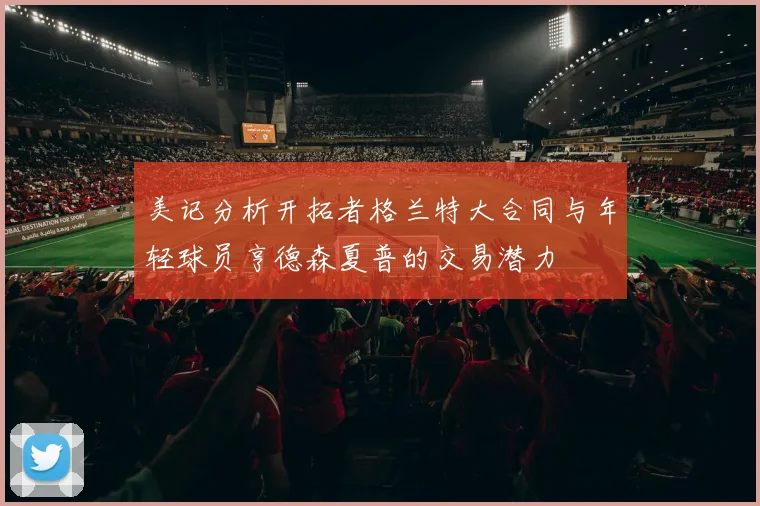 美记分析开拓者格兰特大合同与年轻球员亨德森夏普的交易潜力