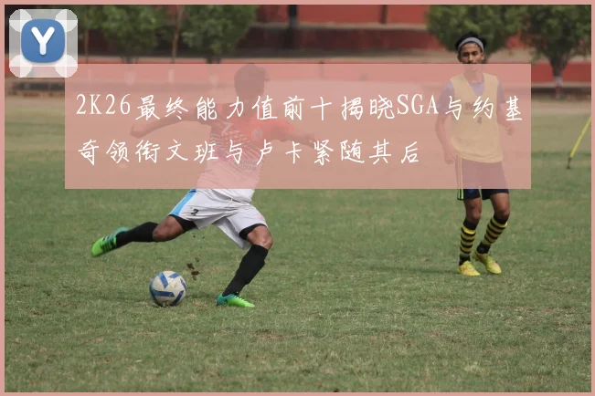 2K26最终能力值前十揭晓SGA与约基奇领衔文班与卢卡紧随其后