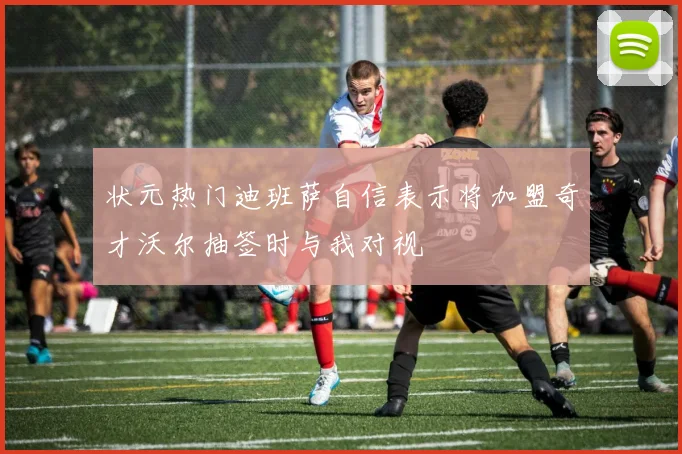 状元热门迪班萨自信表示将加盟奇才沃尔抽签时与我对视