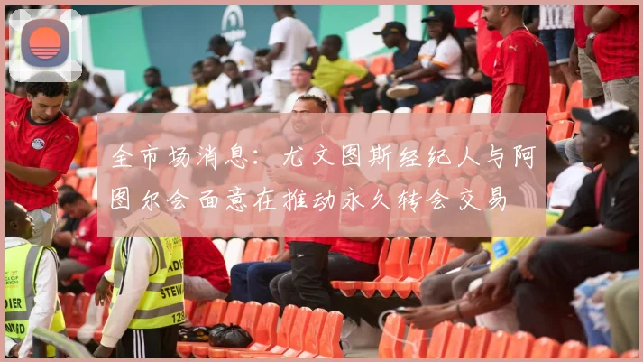 全市场消息：尤文图斯经纪人与阿图尔会面意在推动永久转会交易